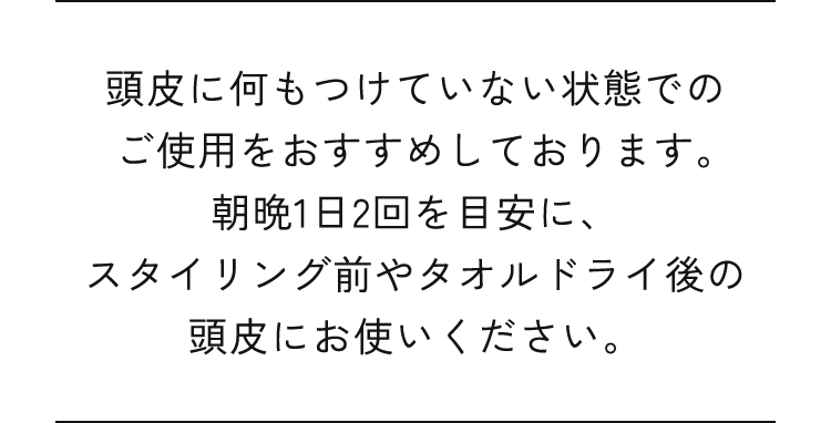 頭皮に何もつけていない状態でのご使用をおすすめしております。朝晩1日2回を目安に、スタイリング前やタオルドライ後の頭皮にお使いください。