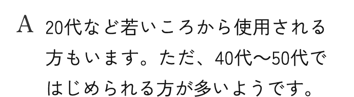 A.20代など若いころから使用される方もいます。ただ、40代～50代ではじめられる方が多いようです。