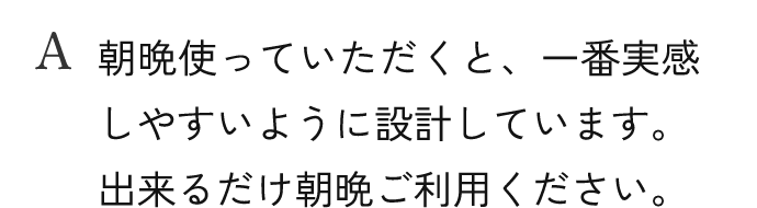 A.朝晩使っていただくと、一番実感しやすいように設計しています。出来るだけ朝晩ご利用ください。