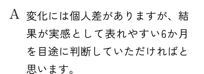 A.変化には個人差がありますが、結果が実感として表れやすい6か月を目途に判断していただければと思います。