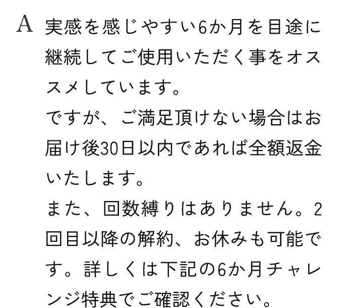 A.実感を感じやすい6か月を目途に継続してご使用いただく事をオススメしています。ですが、ご満足頂けない場合はお届け後30日以内であれば全額返金いたします。また、回数縛りはありません。2回目以降の解約、お休みも可能です。詳しくは下記の6か月チャレンジ特典でご確認ください。