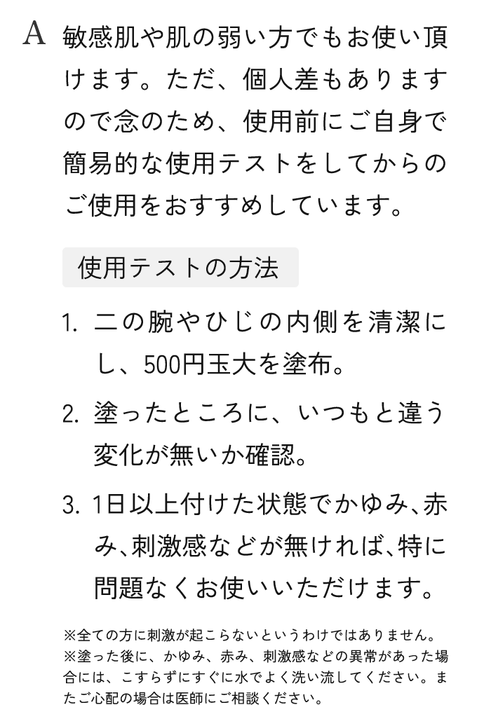 A.敏感肌や肌の弱い方でもお使い頂けます。ただ、個人差もありますので念のため、使用前にご自身で簡易的な使用テストをしてからのご使用をおすすめしています。