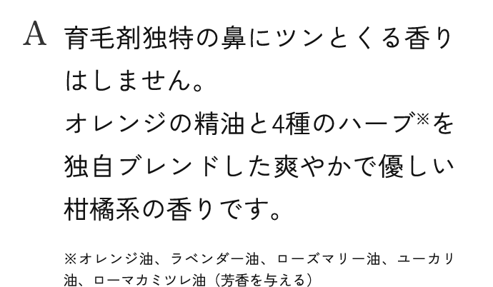 A.育毛剤独特の鼻にツンとくる香りはしません。オレンジの精油と4種のハーブを独自ブレンドした爽やかで優しい柑橘系の香りです。