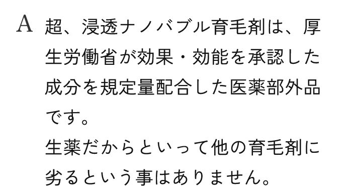 A.超、浸透ナノバブル育毛剤は、厚生労働省が効果・効能を承認した成分を規定量配合した医薬部外品です。生薬だからといって他の育毛剤に劣るという事はありません。