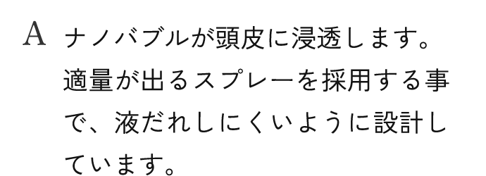 A.ナノバブルが頭皮に浸透します。適量が出るスプレーを採用する事で、液だれしにくいように設計しています。