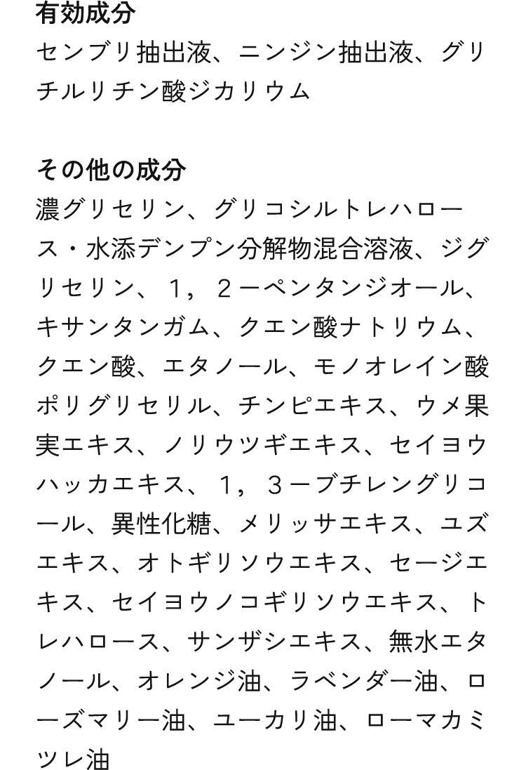 有効成分 センブリ抽出液、ニンジン抽出液、グリチルリチン酸ジカリウム　その他の成分 濃グリセリン、グリコシルトレハロース・水添デンプン分解物混合溶液、ジグリセリン、１，２－ペンタンジオール、キサンタンガム、クエン酸ナトリウム、クエン酸、エタノール、モノオレイン酸ポリグリセリル、チンピエキス、ウメ果実エキス、ノリウツギエキス、セイヨウハッカエキス、１，３－ブチレングリコール、異性化糖、メリッサエキス、ユズエキス、オトギリソウエキス、セージエキス、セイヨウノコギリソウエキス、トレハロース、サンザシエキス、無水エタノール、オレンジ油、ラベンダー油、ローズマリー油、ユーカリ油、ローマカミツレ油