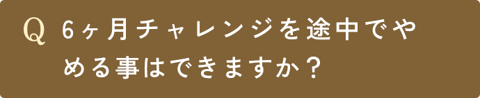 Q.6ヶ月チャレンジを途中でやめる事はできますか？