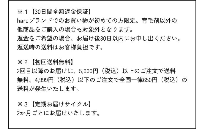 ※１【30日間全額返金保証】haruブランドでのお買い物が初めての方限定。育毛剤以外の他商品をご購入の場合も対象外となります。返金をご希望の場合、お届け後30日以内にお申し出ください。返送時の送料はお客様負担です。※２【初回送料無料】2回目以降のお届けは、5,000円（税込）以上のご注文で送料無料、4,999円（税込）以下のご注文で全国一律650円（税込）の送料が発生いたします。※３【定期お届けサイクル】2か月ごとにお届けいたします。