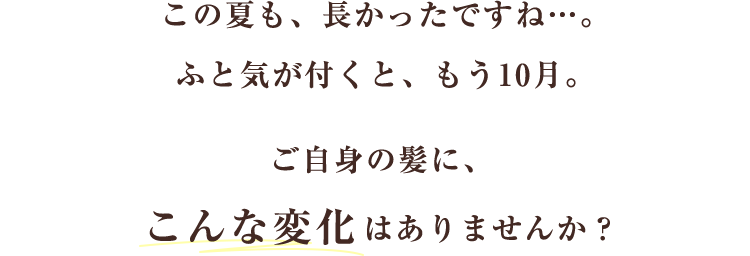 この夏も、長かったですね…。ふと気が付くと、もう10月。ご自身の髪に、こんな変化はありませんか?