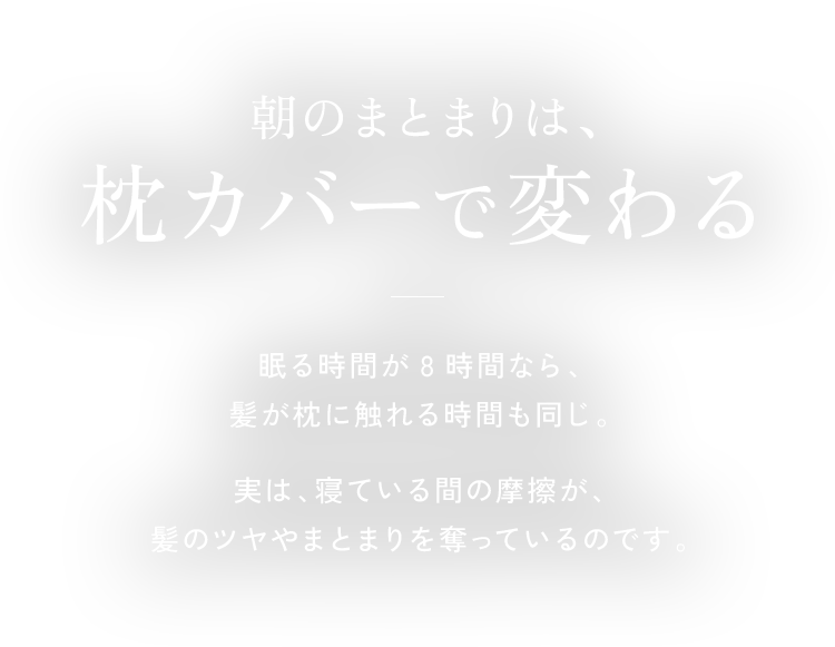 朝のまとまりは、枕カバーで変わる 眠る時間が8時間なら、髪が枕に触れる時間も同じ。実は、寝ている間の摩擦が、髪のツヤやまとまりを奪っているのです。