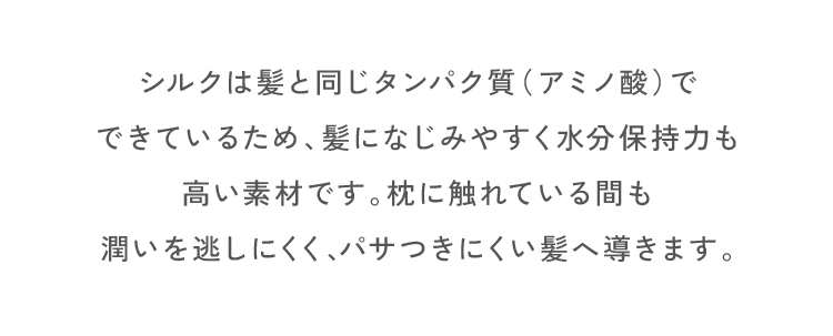 シルクは髪と同じタンパク質（アミノ酸）でできているため、髪になじみやすく水分保持力も高い素材です。枕に触れている間も潤いを逃しにくく、パサつきにくい髪へ導きます。