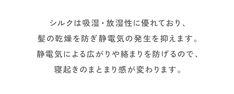シルクは吸湿・放湿性に優れており、髪の乾燥を防ぎ静電気の発生を抑えます。静電気による広がりや絡まりを防げるので、寝起きのまとまり感が変わります。
