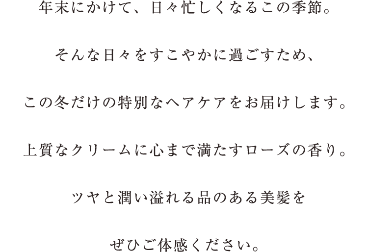 年末にかけて、日々忙しくなるこの季節。忙しい日々を穏やかに過ごすため、この冬だけの特別なヘアケアをお届けします。上質なクリームに心まで満たすローズの香り。ツヤと潤い溢れる品のある美髪をぜひご体感ください。