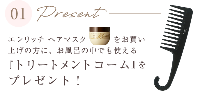 エンリッチヘアマスクをお買い上げの方に、お風呂の中でも使える「トリートメントコーム」をプレゼント