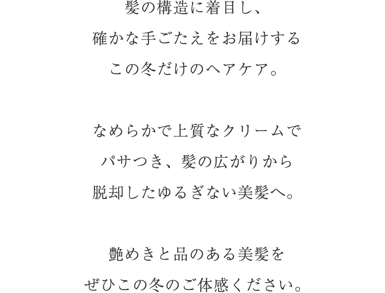 髪の構造に着目し、確かな手ごたえをお届けするこの冬だけのヘアケア。なめらかで上質なクリームでパサつき、髪の広がりから脱却したゆるぎない美髪へ。艶めきと品のある美髪をぜひこの冬のご体感ください。