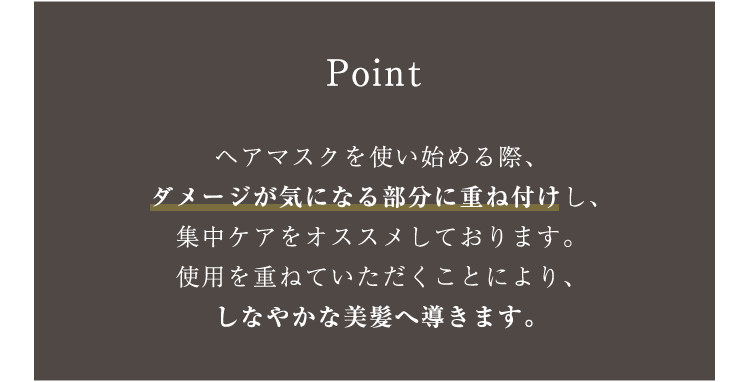 Point ヘアマスクを使い始める際、ダメージが気になる部分に重ね付けし、集中ケアをオススメしております。使用を重ねていただくことにより、しなやかな美髪へ導きます。