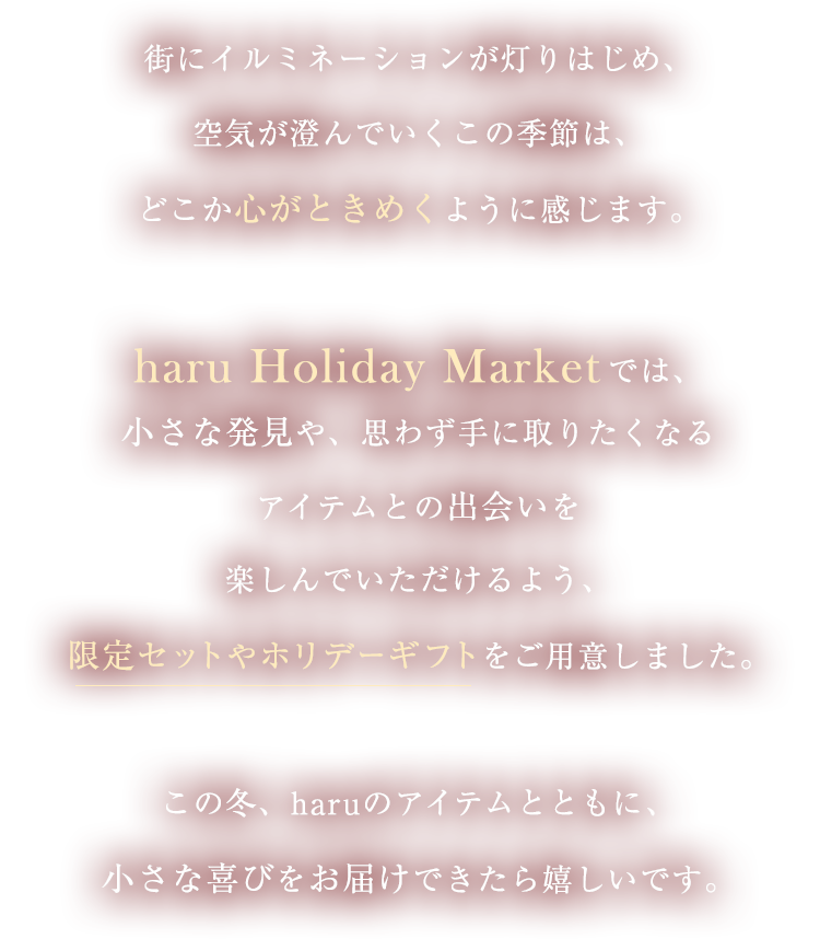 街にイルミネーションが灯りはじめ、空気が澄んでいくこの季節は、どこか心がときめくように感じます。haru Holiday Marketでは、小さな発見や、思わず手に取りたくなるアイテムとの出会いを楽しんでいただけるよう、限定セットやホリデーギフトをご用意しました。この冬、haruのアイテムとともに、小さな喜びをお届けできたら嬉しいです。