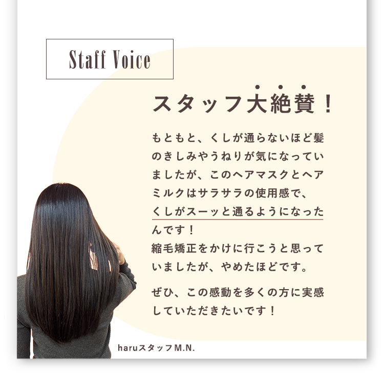 スタッフ大絶賛！もともと、くしが通らないほど髪のきしみやうねりが気になっていましたが、このヘアマスクとヘアミルクはサラサラの使用感で、くしがスーッと通るようになったんです！縮毛矯正をかけに行こうと思っていましたが、やめたほどです。ぜひ、この感動を多くの方に実感していただきたいです！
