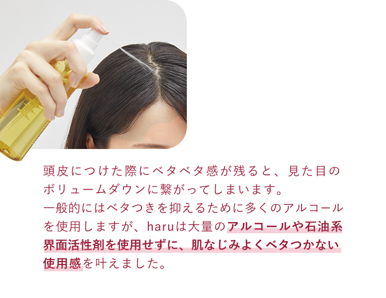頭皮につけた際にベタベタ感が残ると、見た目のボリュームダウンに繋がってしまいます。一般的にはベタつきを抑えるために多くのアルコールを使用しますが、haruは大量のアルコールや石油系界面活性剤を使用せずに、肌なじみよくベタつかない使用感を叶えました。