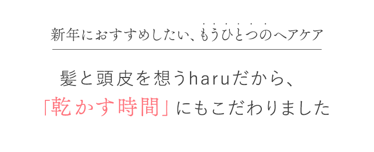 新年におすすめしたい、もうひとつのヘアケア 髪と頭皮を思うharuだから、「乾かす時間」にもこだわりました