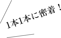 1本1本に密着！