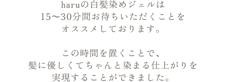 haruの白髪染めジェルは15～30分間お待ちいただくことをオススメしております。この時間を置くことで、髪に優しくてちゃんと染まる仕上がりを実現することができました。