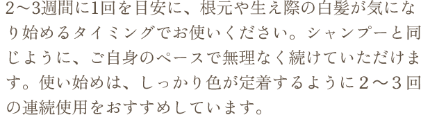 2〜3週間に1回を目安に、根元や生え際の白髪が気になり始めるタイミングでお使いください。シャンプーと同じように、ご自身のペースで無理なく続けていただけます。使い始めは、しっかり色が定着するように２～３回の連続使用をおすすめしています。