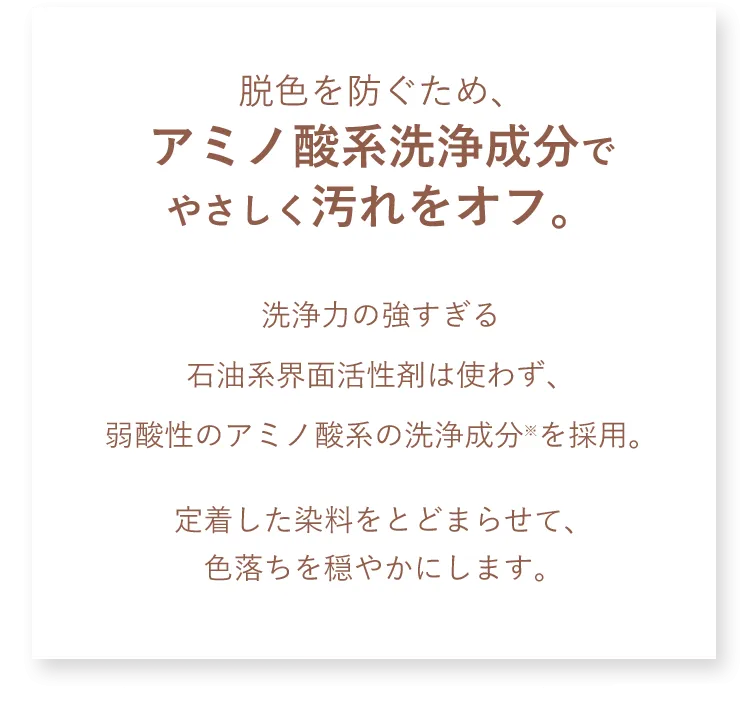 脱色を防ぐため、アミノ酸系洗浄成分でやさしく汚れをオフ。