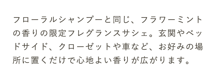 フローラルシャンプーと同じ、フラワーミントの香りの限定フレグランスサシェ。玄関やベッドサイド、クローゼットや車など、お好みの場所に置くだけで心地よい香りが広がります。
