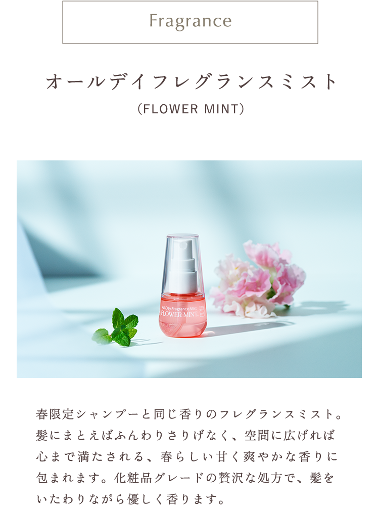 オールデイフレグランスミスト（FLOWER MINT）春限定シャンプーと同じ香りのフレグランスミスト。髪にまとえばふんわりさりげなく、空間に広げれば心まで満たされる、春らしい甘く爽やかな香りに包まれます。化粧品グレードの贅沢な処方で、髪をいたわりながら優しく香ります。