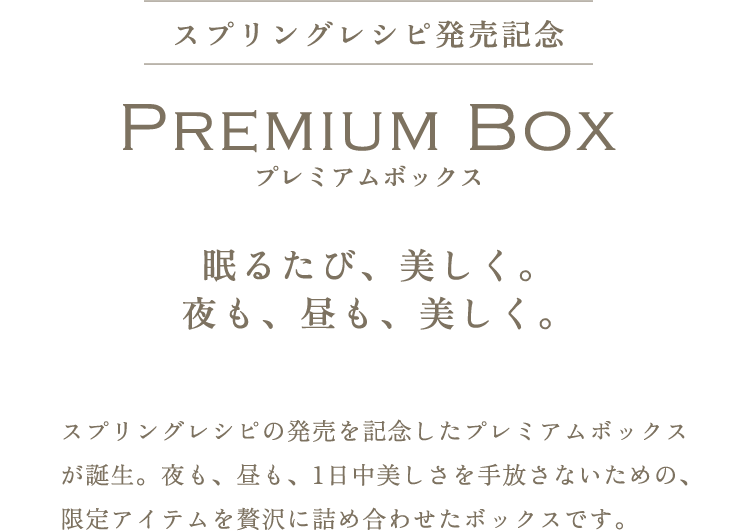 Premium Box 眠るたび、美しく。夜も、昼も、美しく。スプリングレシピの発売を記念したプレミアムボックスが誕生。夜も、昼も、1日中美しさを手放さないための、限定アイテムを贅沢に詰め合わせたボックスです。