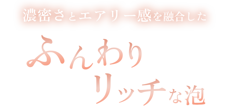 濃密さとエアリー感を融合したふんわりリッチな泡