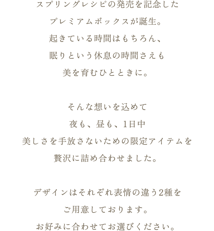 スプリングレシピの発売を記念したプレミアムボックスが誕生。起きている時間はもちろん、眠りという休息の時間さえも美を育むひとときに。そんな想いを込めて夜も、昼も、1日中美しさを手放さないための限定アイテムを贅沢に詰め合わせました。デザインはそれぞれ表情の違う2種をご用意しております。お好みに合わせてお選びください。