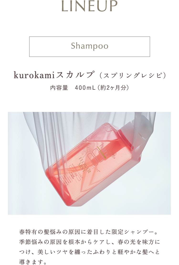 kurokamiスカルプ（スプリングレシピ）春特有の髪悩みの原因に着目した限定シャンプー。季節悩みの原因を根本からケアし、春の光を味方につけ、美しいツヤを纏ったふわりと軽やかな髪へと導きます。