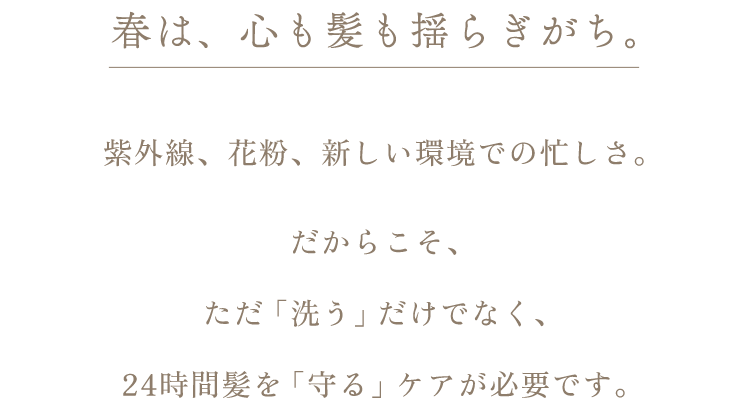 春は、心も髪も揺らぎがち。紫外線、花粉、新しい環境での忙しさ。だからこそ、ただ「洗う」だけでなく、24時間髪を「守る」ケアが必要です。