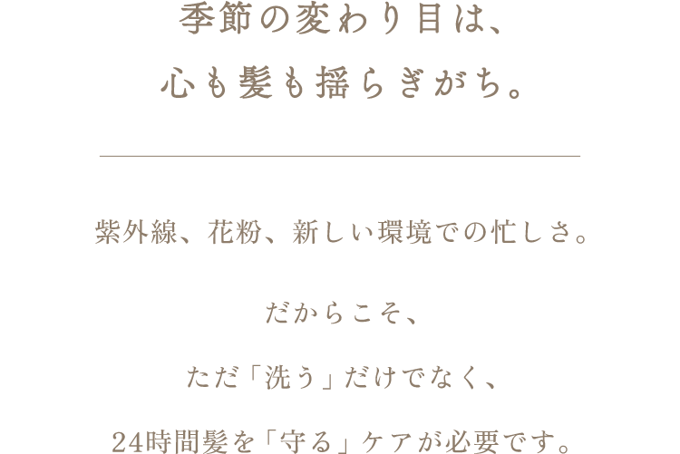 春は、心も髪も揺らぎがち。紫外線、花粉、新しい環境での忙しさ。だからこそ、ただ「洗う」だけでなく、24時間髪を「守る」ケアが必要です。