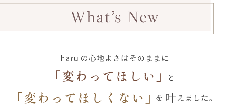 What's New。haruの心地よさはそのままに「変わってほしい」と「変わってほしくない」を叶えました。