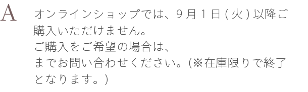 A. オンラインショップでは、9月1日(火)以降ご購入いただけません。ご購入をご希望の場合は、haruお客様センターまでお問い合わせください。（※在庫限りで終了となります。）