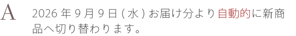 A. 2026年9月9日(水)お届け分より自動的に新商品へ切り替わります。