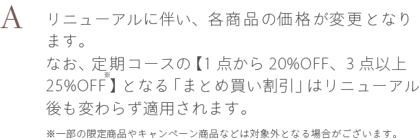 A. リニューアルに伴い、各商品の価格が変更となります。なお、定期コースの【1点から20%OFF、3点以上25%OFF】となる「まとめ買い割引」はリニューアル後も変わらず適用されます。