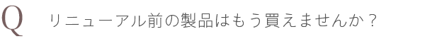 Q. リニューアル前の製品はもう買えませんか？