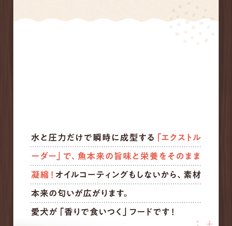 水と圧力だけで瞬時に成型する「エクストルーダー」で、魚本来の旨味と栄養をそのまま凝縮!オイルコーティングもしないから、素材本来の匂いが広がります。