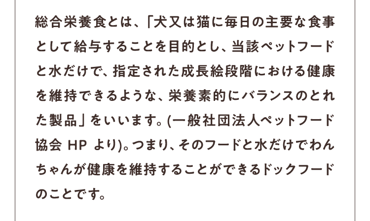 総合栄養食とは、「犬又は猫に毎日の主要な食事として給与することを目的とし、当該ペットフードと水だけで、指定された成長絵段階における健康を維持できるような、栄養素的にバランスのとれた製品」をいいます。