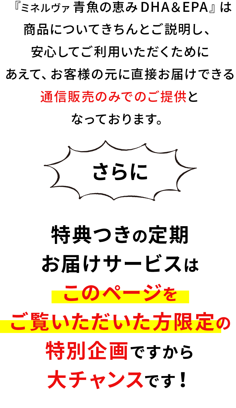 『ミネルヴァ 青魚の恵み DHA&EPA』は商品についてきちんとご説明し、安心してご利用いただくためにあえて、お客様の元に直接お届けできる通信販売のみでのご提供となっております。さらに特典つきの定期お届けサービスはこのページをご覧いただいた方限定の特別企画ですから大チャンスです！