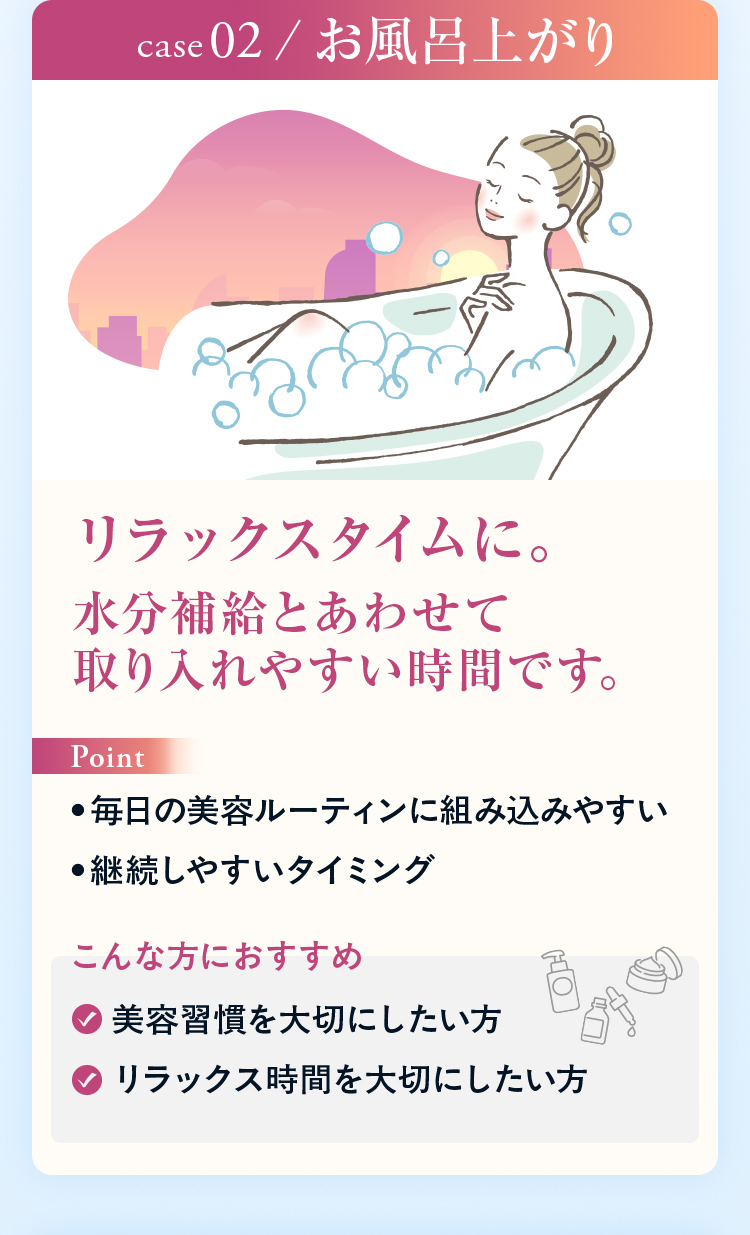CASE02 お風呂上がり リラックスタイムに。水分補給とあわせて取り入れやすい時間です。