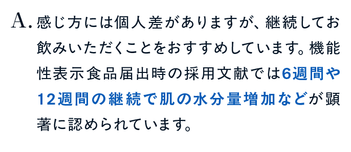 感じ方には個人差がありますが、継続してお飲みいただくことをおすすめしています。機能性表示食品届出時の採用文献では6週間や12週間の継続で肌の水分量増加などが顕著に認められています。