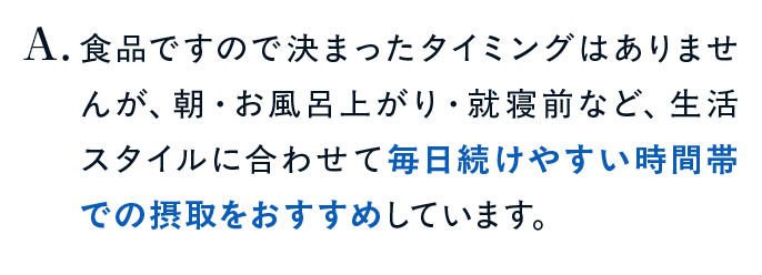 食品ですので決まったタイミングはありませんが、朝・お風呂上がり・就寝前など、生活スタイルに合わせて毎日続けやすい時間帯での摂取をおすすめしています。