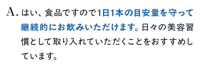はい、食品ですので1日1本の目安量を守って継続的にお飲みいただけます。日々の美容習慣として取り入れていただくことをおすすめしています。