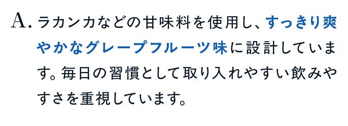 ラカンカなどの甘味料を使用し、すっきり爽やかなグレープフルーツ味に設計しています。毎日の習慣として取り入れやすい飲みやすさを重視しています。