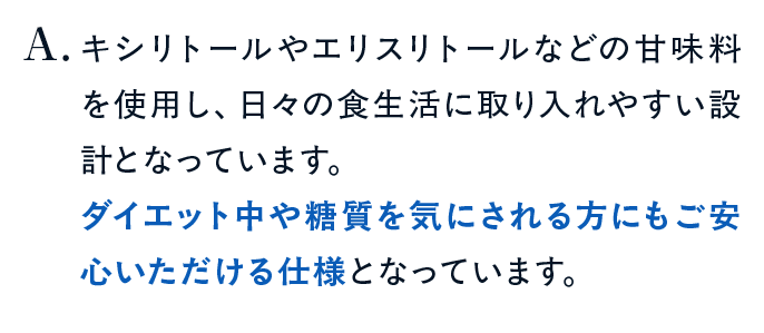 キシリトールやエリスリトールなどの甘味料を使用し、日々の食生活に取り入れやすい設計となっています。ダイエット中や糖質を気にされる方にもご安心いただける仕様となっています。